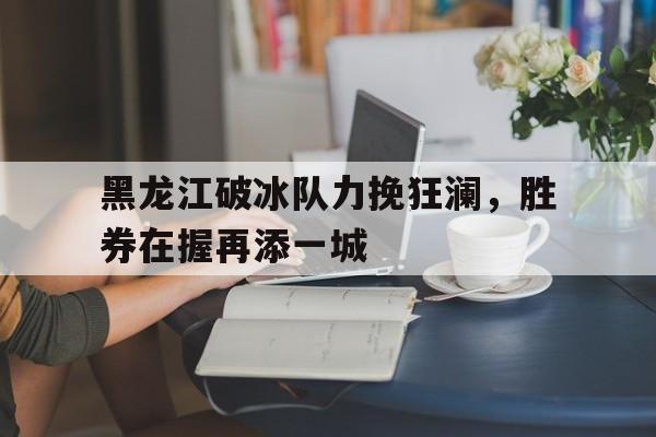 悟空体育-黑龙江破冰队力挽狂澜，胜券在握再添一城